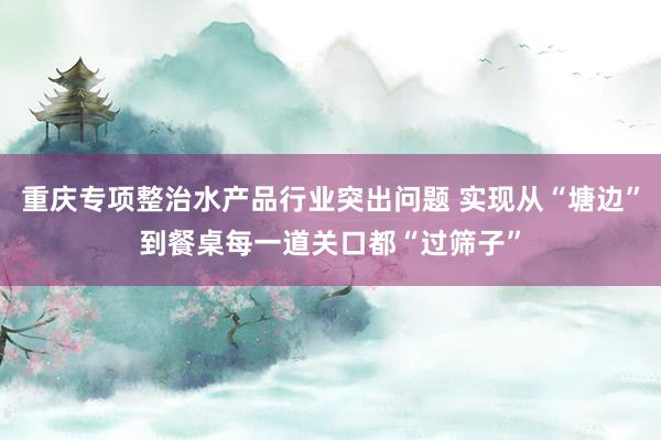 重庆专项整治水产品行业突出问题 实现从“塘边”到餐桌每一道关口都“过筛子”