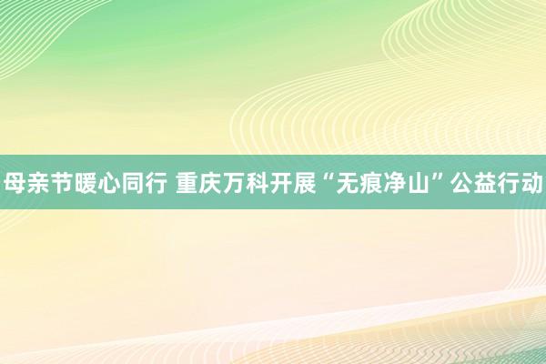 母亲节暖心同行 重庆万科开展“无痕净山”公益行动