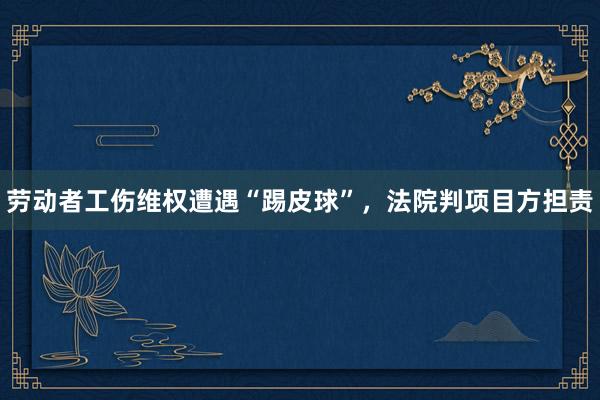 劳动者工伤维权遭遇“踢皮球”，法院判项目方担责
