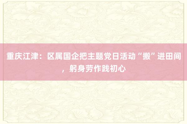 重庆江津：区属国企把主题党日活动“搬”进田间，躬身劳作践初心