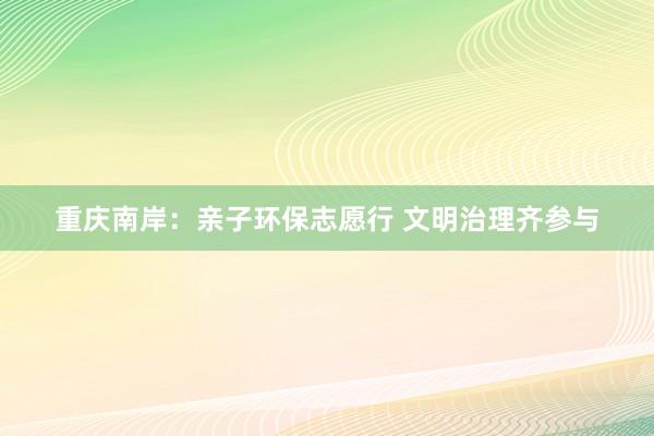 重庆南岸：亲子环保志愿行 文明治理齐参与