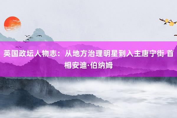 英国政坛人物志:从地方治理明星到入主唐宁街 首相安迪·伯纳姆