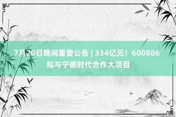 7月20日晚间重要公告 | 334亿元！600886 拟与宁德时代合作大项目