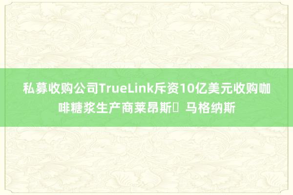 私募收购公司TrueLink斥资10亿美元收购咖啡糖浆生产商莱昂斯・马格纳斯