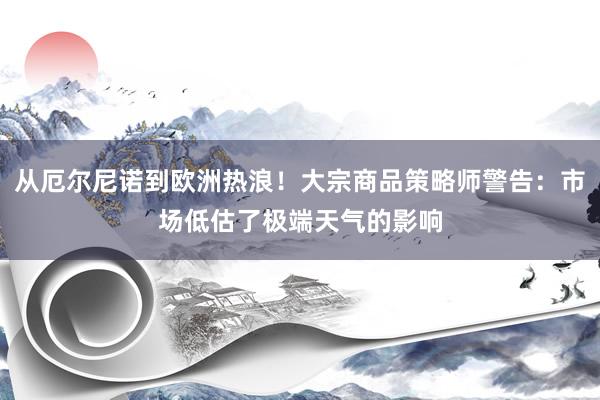 从厄尔尼诺到欧洲热浪！大宗商品策略师警告：市场低估了极端天气的影响